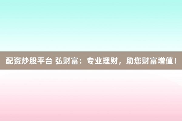 配资炒股平台 弘财富：专业理财，助您财富增值！