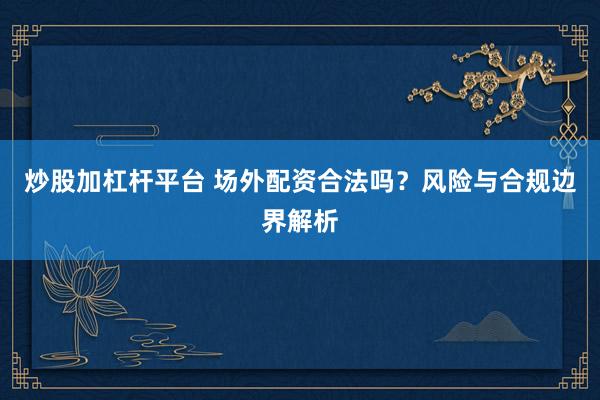 炒股加杠杆平台 场外配资合法吗？风险与合规边界解析