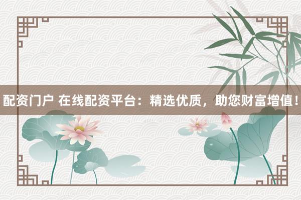 配资门户 在线配资平台：精选优质，助您财富增值！