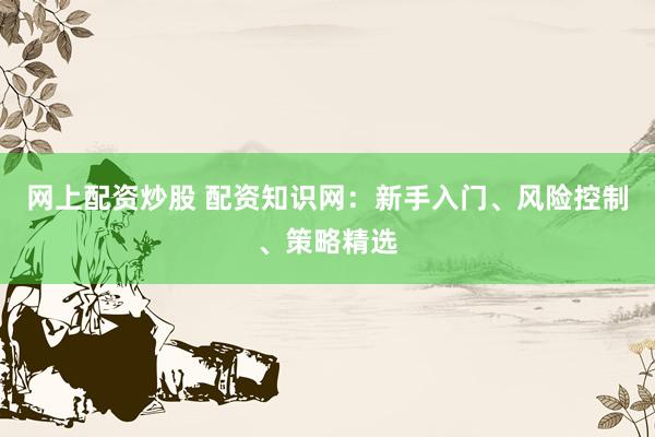 网上配资炒股 配资知识网：新手入门、风险控制、策略精选