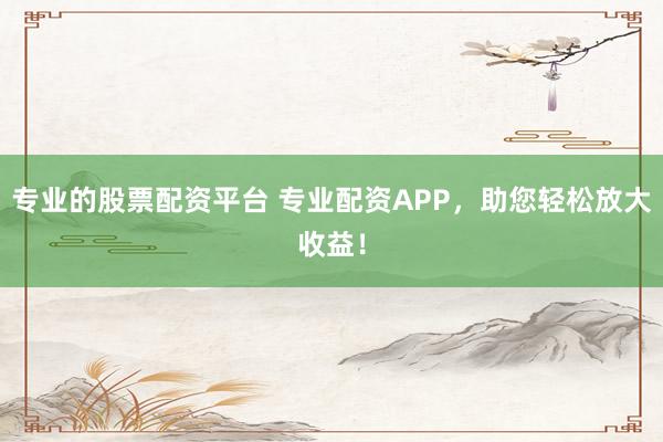 专业的股票配资平台 专业配资APP，助您轻松放大收益！