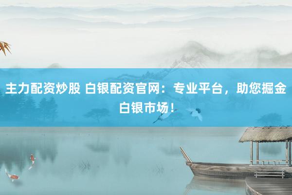 主力配资炒股 白银配资官网：专业平台，助您掘金白银市场！