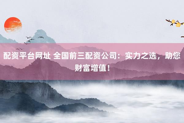 配资平台网址 全国前三配资公司：实力之选，助您财富增值！