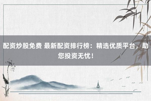 配资炒股免费 最新配资排行榜：精选优质平台，助您投资无忧！