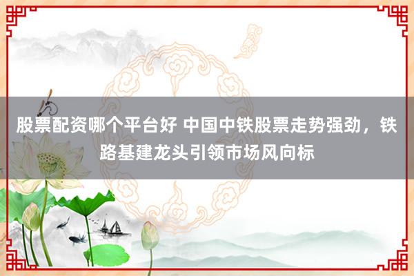 股票配资哪个平台好 中国中铁股票走势强劲，铁路基建龙头引领市场风向标
