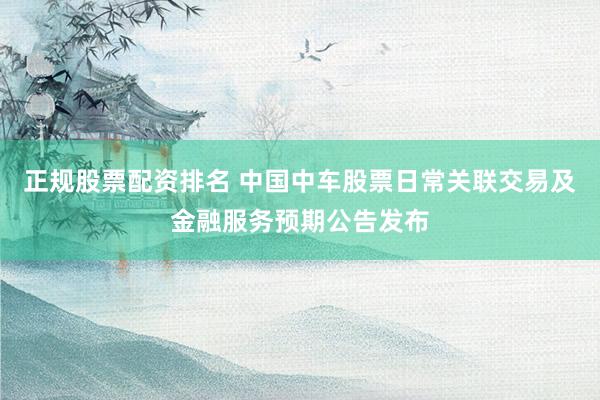 正规股票配资排名 中国中车股票日常关联交易及金融服务预期公告发布