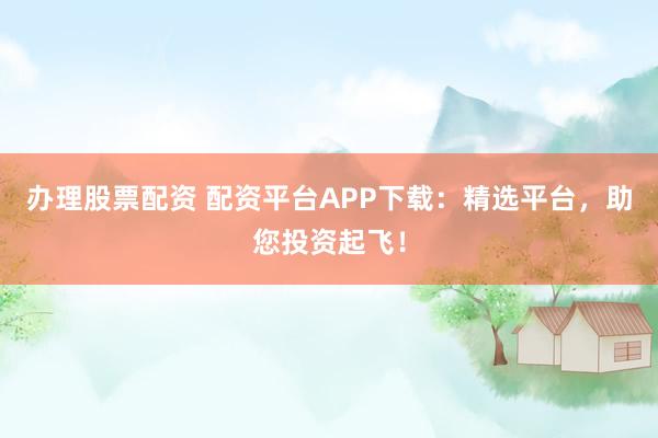 办理股票配资 配资平台APP下载：精选平台，助您投资起飞！