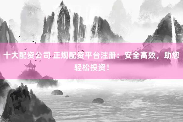 十大配资公司 正规配资平台注册：安全高效，助您轻松投资！