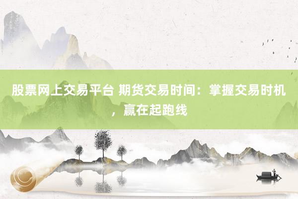 股票网上交易平台 期货交易时间：掌握交易时机，赢在起跑线