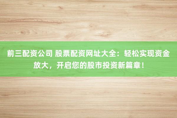 前三配资公司 股票配资网址大全：轻松实现资金放大，开启您的股市投资新篇章！