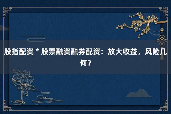 股指配资 * 股票融资融券配资：放大收益，风险几何？