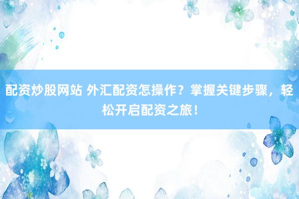 配资炒股网站 外汇配资怎操作？掌握关键步骤，轻松开启配资之旅！