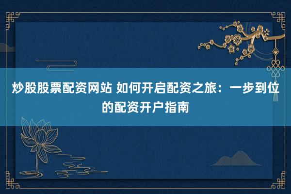 炒股股票配资网站 如何开启配资之旅：一步到位的配资开户指南
