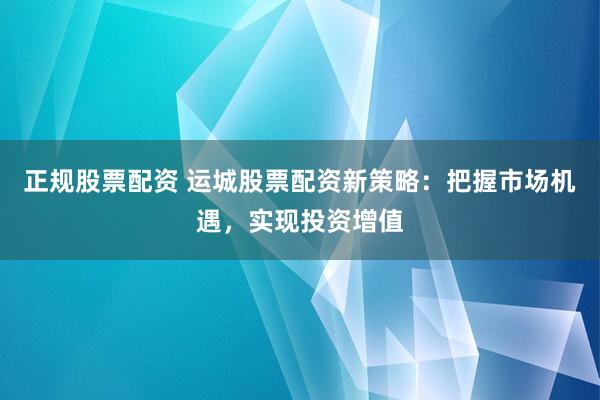 正规股票配资 运城股票配资新策略：把握市场机遇，实现投资增值