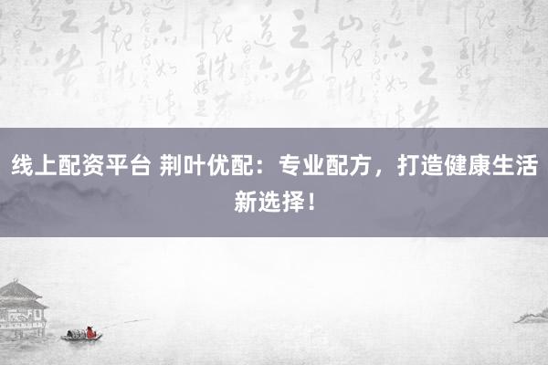 线上配资平台 荆叶优配：专业配方，打造健康生活新选择！