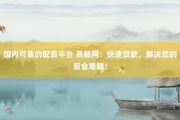 国内可靠的配资平台 易融网：快速贷款，解决您的资金难题！