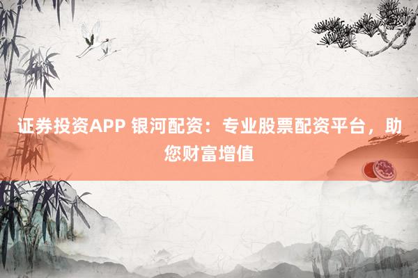 证券投资APP 银河配资：专业股票配资平台，助您财富增值