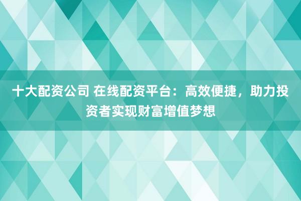 十大配资公司 在线配资平台：高效便捷，助力投资者实现财富增值梦想