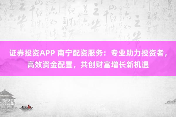 证券投资APP 南宁配资服务：专业助力投资者，高效资金配置，共创财富增长新机遇