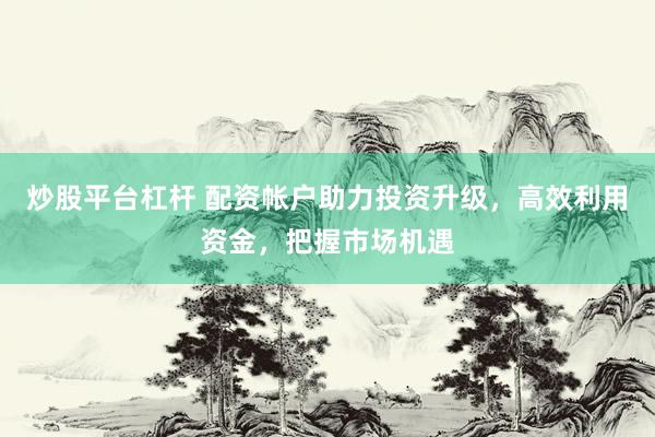 炒股平台杠杆 配资帐户助力投资升级，高效利用资金，把握市场机遇