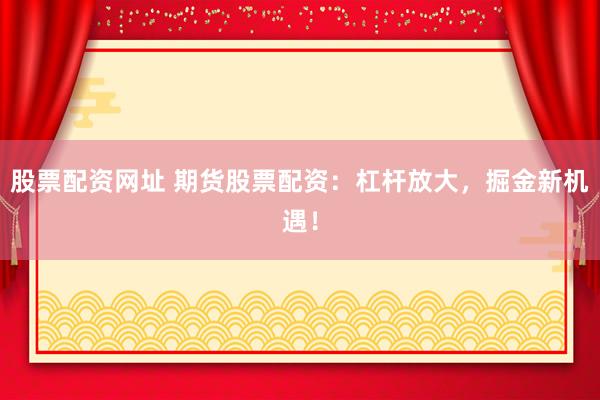 股票配资网址 期货股票配资：杠杆放大，掘金新机遇！