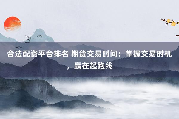 合法配资平台排名 期货交易时间：掌握交易时机，赢在起跑线