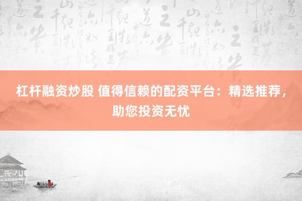 杠杆融资炒股 值得信赖的配资平台：精选推荐，助您投资无忧