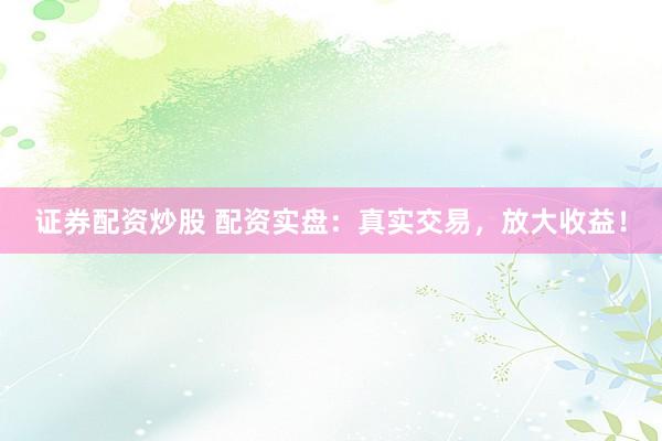 证券配资炒股 配资实盘：真实交易，放大收益！