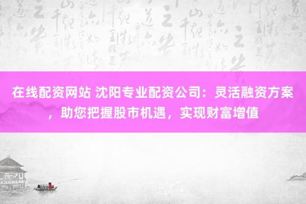 在线配资网站 沈阳专业配资公司：灵活融资方案，助您把握股市机遇，实现财富增值