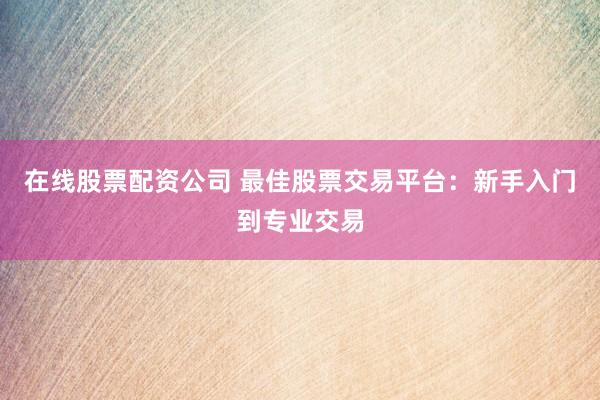 在线股票配资公司 最佳股票交易平台：新手入门到专业交易