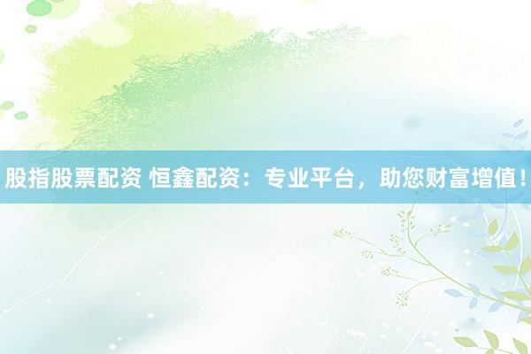 股指股票配资 恒鑫配资：专业平台，助您财富增值！