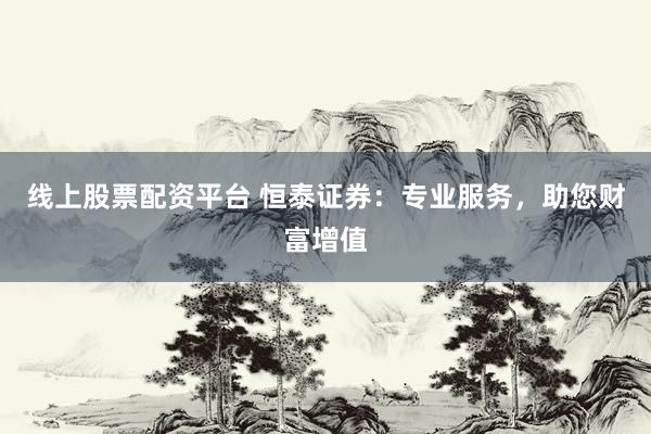 线上股票配资平台 恒泰证券：专业服务，助您财富增值