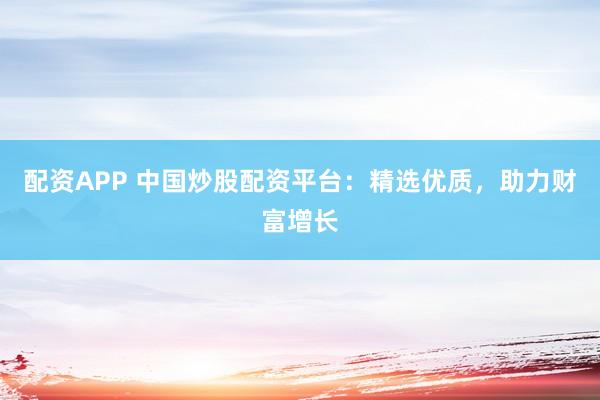 配资APP 中国炒股配资平台：精选优质，助力财富增长