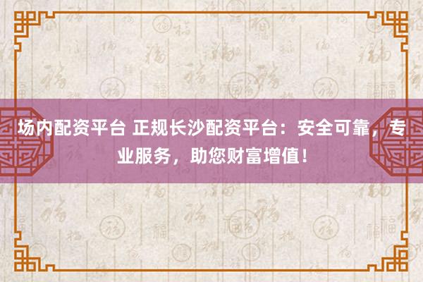 场内配资平台 正规长沙配资平台：安全可靠，专业服务，助您财富增值！
