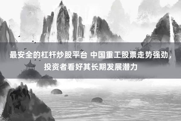 最安全的杠杆炒股平台 中国重工股票走势强劲，投资者看好其长期发展潜力