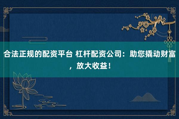 合法正规的配资平台 杠杆配资公司：助您撬动财富，放大收益！