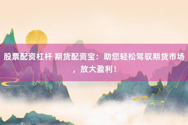 股票配资杠杆 期货配资宝：助您轻松驾驭期货市场，放大盈利！
