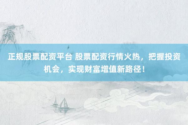 正规股票配资平台 股票配资行情火热，把握投资机会，实现财富增值新路径！