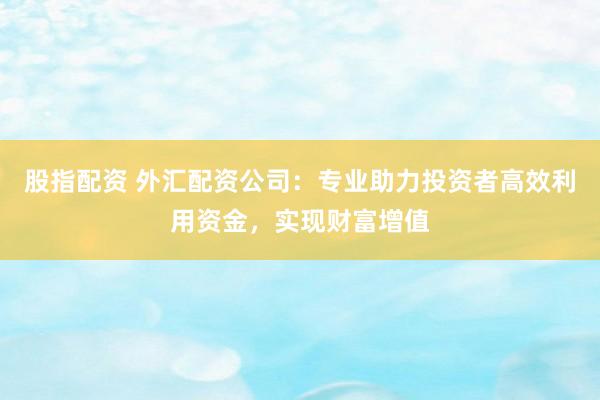 股指配资 外汇配资公司：专业助力投资者高效利用资金，实现财富增值