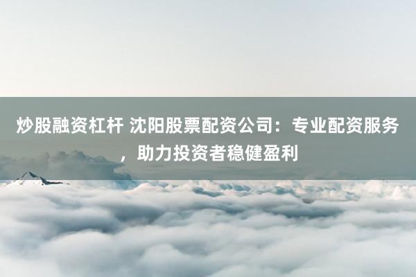 炒股融资杠杆 沈阳股票配资公司：专业配资服务，助力投资者稳健盈利