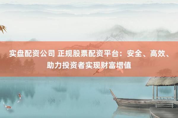 实盘配资公司 正规股票配资平台：安全、高效、助力投资者实现财富增值