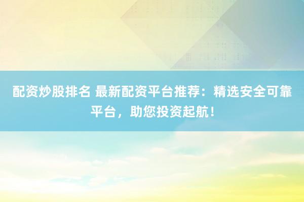 配资炒股排名 最新配资平台推荐：精选安全可靠平台，助您投资起航！