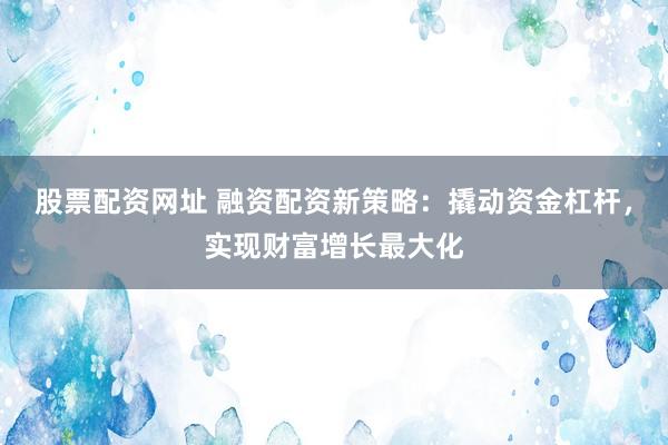 股票配资网址 融资配资新策略：撬动资金杠杆，实现财富增长最大化