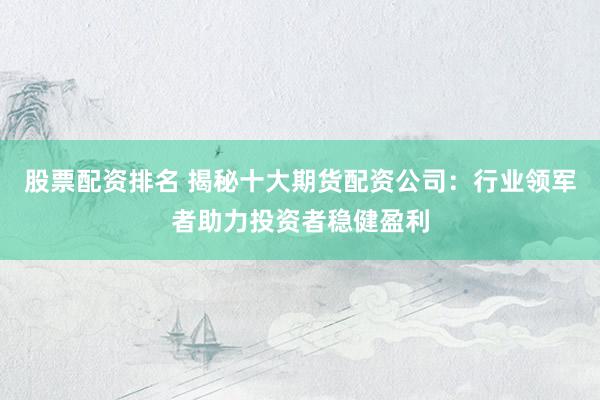 股票配资排名 揭秘十大期货配资公司：行业领军者助力投资者稳健盈利