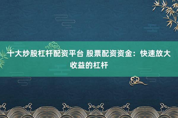 十大炒股杠杆配资平台 股票配资资金：快速放大收益的杠杆