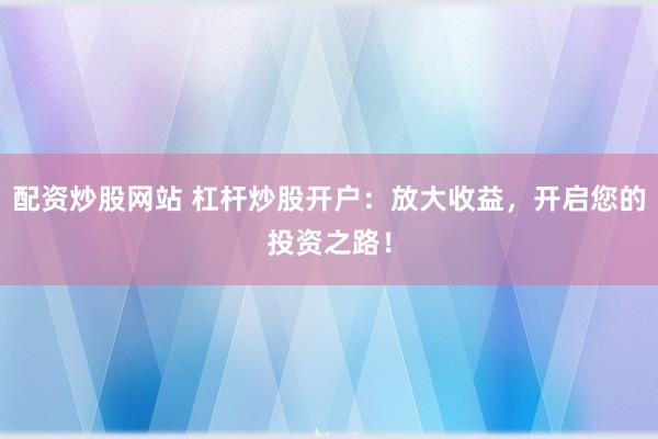 配资炒股网站 杠杆炒股开户：放大收益，开启您的投资之路！