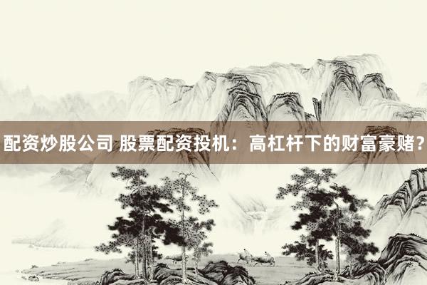 配资炒股公司 股票配资投机：高杠杆下的财富豪赌？