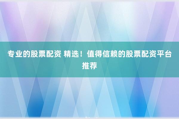 专业的股票配资 精选！值得信赖的股票配资平台推荐