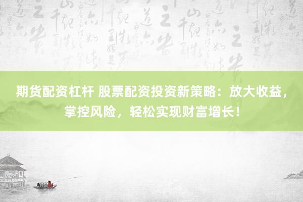 期货配资杠杆 股票配资投资新策略：放大收益，掌控风险，轻松实现财富增长！