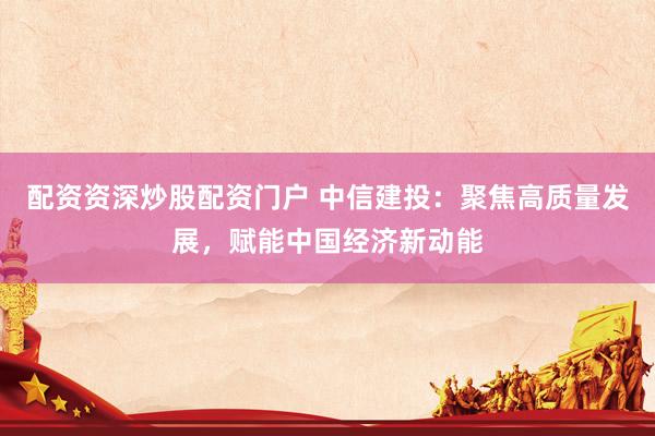 配资资深炒股配资门户 中信建投：聚焦高质量发展，赋能中国经济新动能